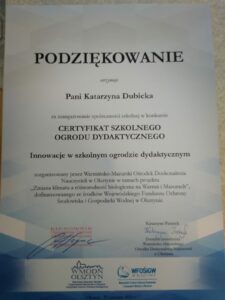 Przedstawia podziękowanie dla koordynatora i realizatora projektu, na którym widnieją słowa: Podziękowanie otrzymuje Pani Katarzyna Dubicka za zaangażowanie społeczności szkolnej w konkursie CERTYFIKAT SZKOLNEGO OGRODU DYDAKTYCZNEGO Innowacje w szkolnym ogrodzie dydaktycznym zorganizowany przez Warmińsko – Mazurski Ośrodek Doskonalenia Nauczycieli w Olsztynie w ramach projektu „Zmiana klimatu a różnorodność biologiczna na Warmii i Mazurach, dofinansowanego ze środków Wojewódzkiego Funduszu Ochrony Środowiska i Gospodarki Wodnej w Olsztynie. Na dyplomie złożono podpisy organizatorów.